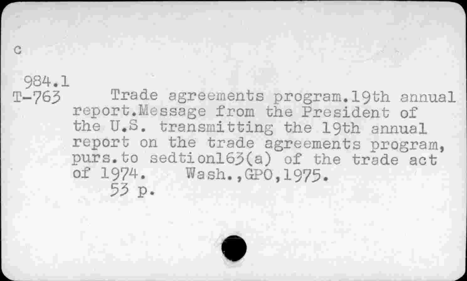 ﻿c
984.1
T-763 Trade agreements program.19th annual report.Message from the President of the U.S, transmitting the 19th annual report on the trade agreements program, purs.to sedtionl63(a) of the trade act of 1974. Wash.,GPO,1975.
53 p.